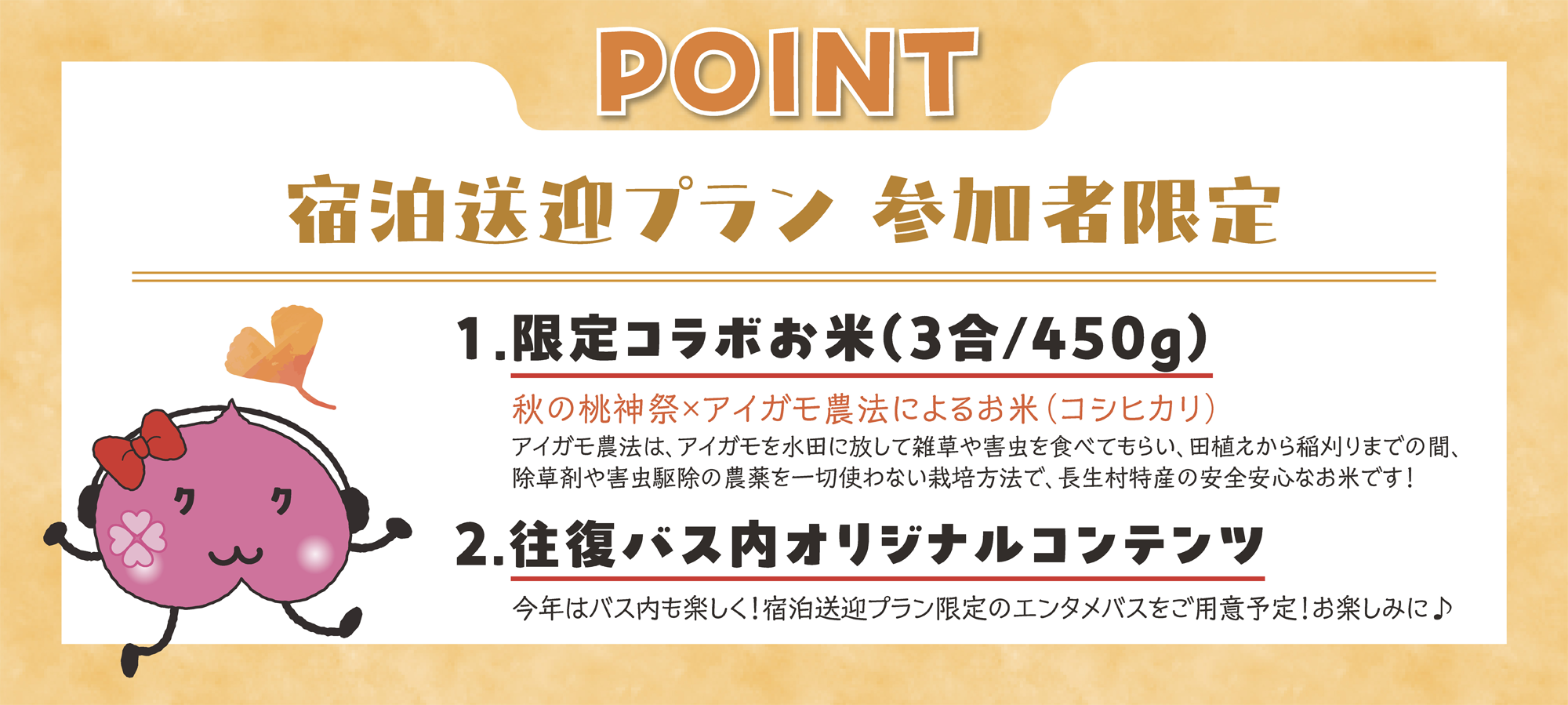 宿泊送迎プラン参加者限定 1.限定コラボお米（3合/450g） 秋の桃神祭×アイガモ農法によるお米（コシヒカリ） アイガモ農法は、アイガモを水田に放して雑草や害虫を食べてもらい、田植えから稲刈りまでの間、除草剤や害虫駆除の農薬を一切使わない栽培方法で、長生村特産の安全安心なお米です！ 2.往路バス内オリジナル映像 今年はバス内も楽しく！宿泊送迎プラン限定のエンタメバスをご用意予定！お楽しみに♪